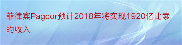 菲律宾Pagcor预计2018年将实现1920亿比索的收入