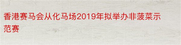 香港赛马会从化马场2019年拟举办非菠菜示范赛