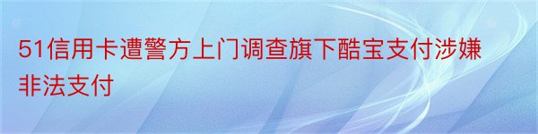 51信用卡遭警方上门调查旗下酷宝支付涉嫌非法支付