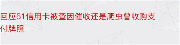 回应51信用卡被查因催收还是爬虫曾收购支付牌照