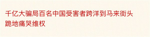 千亿大骗局百名中国受害者跨洋到马来街头跪地痛哭维权