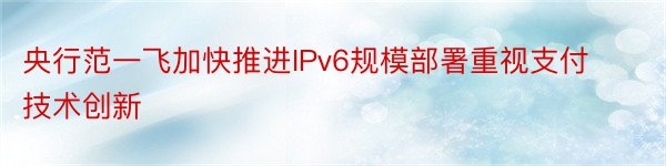 央行范一飞加快推进IPv6规模部署重视支付技术创新