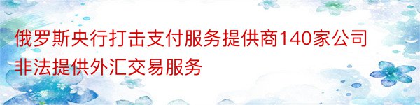 俄罗斯央行打击支付服务提供商140家公司非法提供外汇交易服务