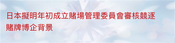 日本擬明年初成立賭場管理委員會審核競逐賭牌博企背景