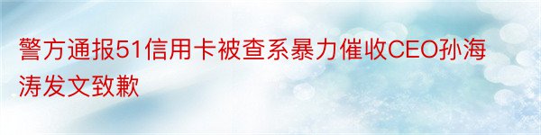 警方通报51信用卡被查系暴力催收CEO孙海涛发文致歉