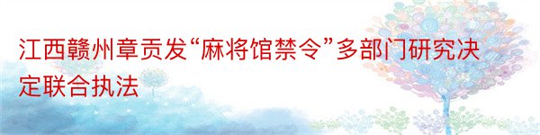 江西赣州章贡发“麻将馆禁令”多部门研究决定联合执法