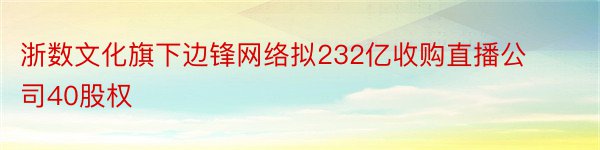 浙数文化旗下边锋网络拟232亿收购直播公司40股权