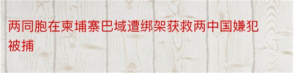 两同胞在柬埔寨巴域遭绑架获救两中国嫌犯被捕