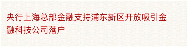 央行上海总部金融支持浦东新区开放吸引金融科技公司落户