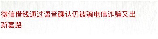 微信借钱通过语音确认仍被骗电信诈骗又出新套路