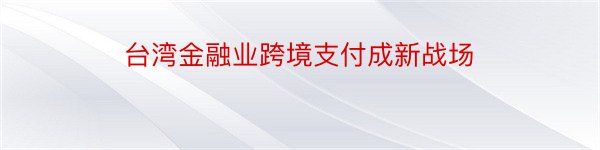 台湾金融业跨境支付成新战场