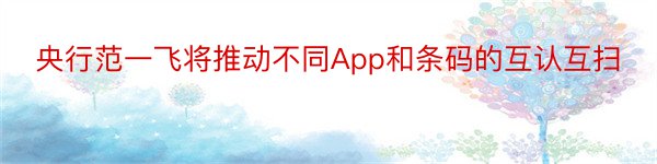 央行范一飞将推动不同App和条码的互认互扫