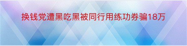 换钱党遭黑吃黑被同行用练功券骗18万