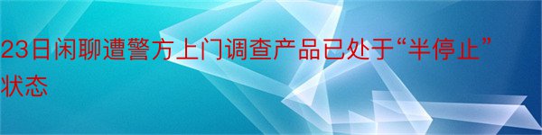 23日闲聊遭警方上门调查产品已处于“半停止”状态