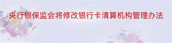 央行银保监会将修改银行卡清算机构管理办法