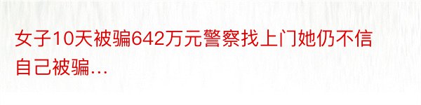 女子10天被骗642万元警察找上门她仍不信自己被骗…