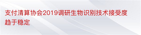 支付清算协会2019调研生物识别技术接受度趋于稳定