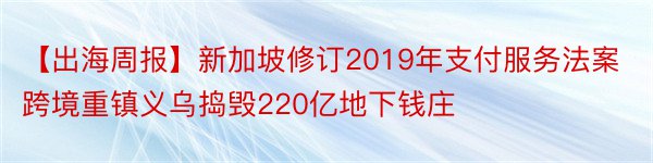 【出海周报】新加坡修订2019年支付服务法案跨境重镇义乌捣毁220亿地下钱庄