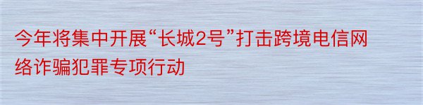 今年将集中开展“长城2号”打击跨境电信网络诈骗犯罪专项行动