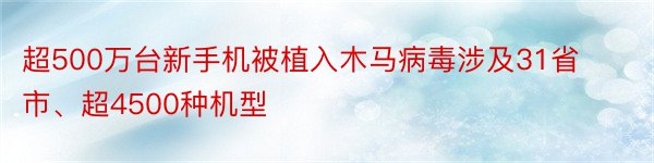 超500万台新手机被植入木马病毒涉及31省市、超4500种机型