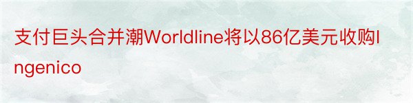 支付巨头合并潮Worldline将以86亿美元收购Ingenico