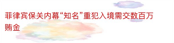 菲律宾保关内幕“知名”重犯入境需交数百万贿金