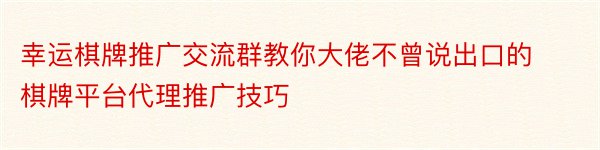 幸运棋牌推广交流群教你大佬不曾说出口的棋牌平台代理推广技巧