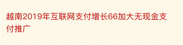 越南2019年互联网支付增长66加大无现金支付推广