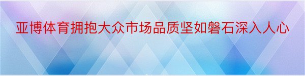 亚博体育拥抱大众市场品质坚如磐石深入人心