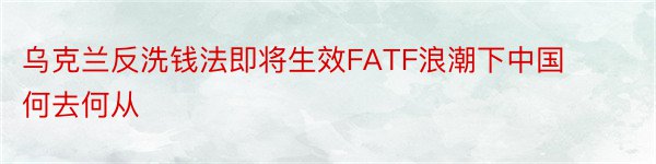 乌克兰反洗钱法即将生效FATF浪潮下中国何去何从