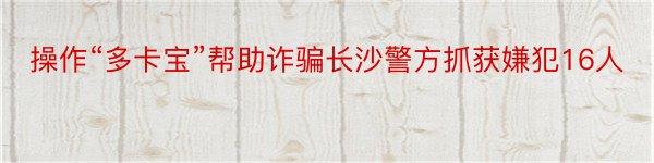 操作“多卡宝”帮助诈骗长沙警方抓获嫌犯16人