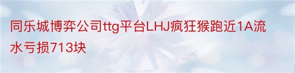 同乐城博弈公司ttg平台LHJ疯狂猴跑近1A流水亏损713块