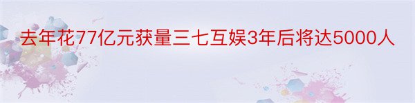 去年花77亿元获量三七互娱3年后将达5000人