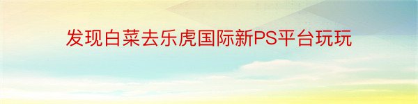 发现白菜去乐虎国际新PS平台玩玩