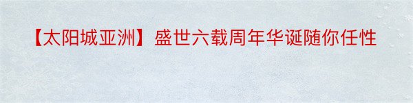 【太阳城亚洲】盛世六载周年华诞随你任性