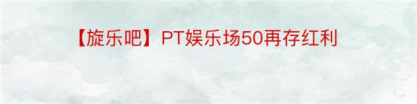 【旋乐吧】PT娱乐场50再存红利