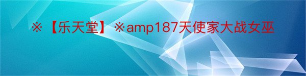 ※【乐天堂】※amp187天使家大战女巫