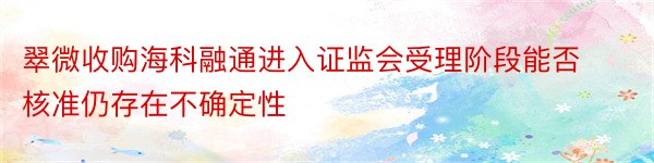 翠微收购海科融通进入证监会受理阶段能否核准仍存在不确定性