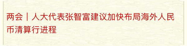 两会｜人大代表张智富建议加快布局海外人民币清算行进程